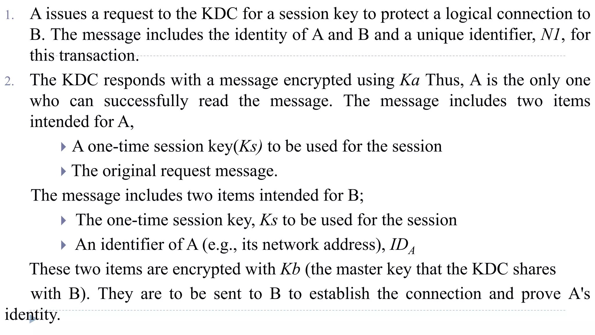 1. A issues a request to the KDC for a session key to protect a logical connection to
B. The message includes the identity of A and B and a unique identifier, N1, for
this transaction.
2. The KDC responds with a message encrypted using Ka Thus, A is the only one
who can successfully read the message. The message includes two items
intended for A,
 A one-time session key(Ks) to be used for the session
 The original request message.
The message includes two items intended for B;
 The one-time session key, Ks to be used for the session
 An identifier of A (e.g., its network address), IDA
These two items are encrypted with Kb (the master key that the KDC shares
with B). They are to be sent to B to establish the connection and prove A's
identity.
 
