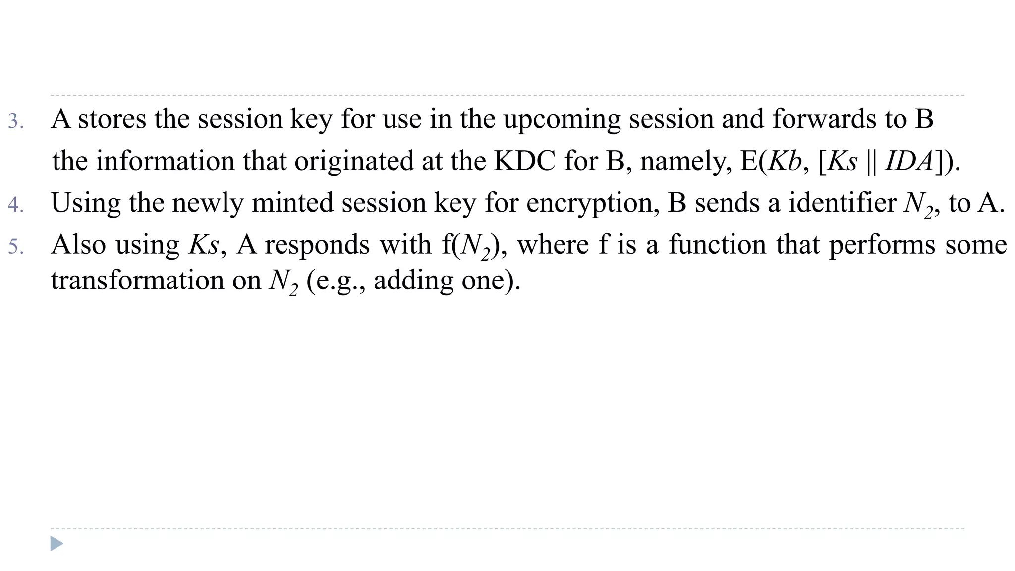 3. A stores the session key for use in the upcoming session and forwards to B
the information that originated at the KDC for B, namely, E(Kb, [Ks || IDA]).
4. Using the newly minted session key for encryption, B sends a identifier N2, to A.
5. Also using Ks, A responds with f(N2), where f is a function that performs some
transformation on N2 (e.g., adding one).
 
