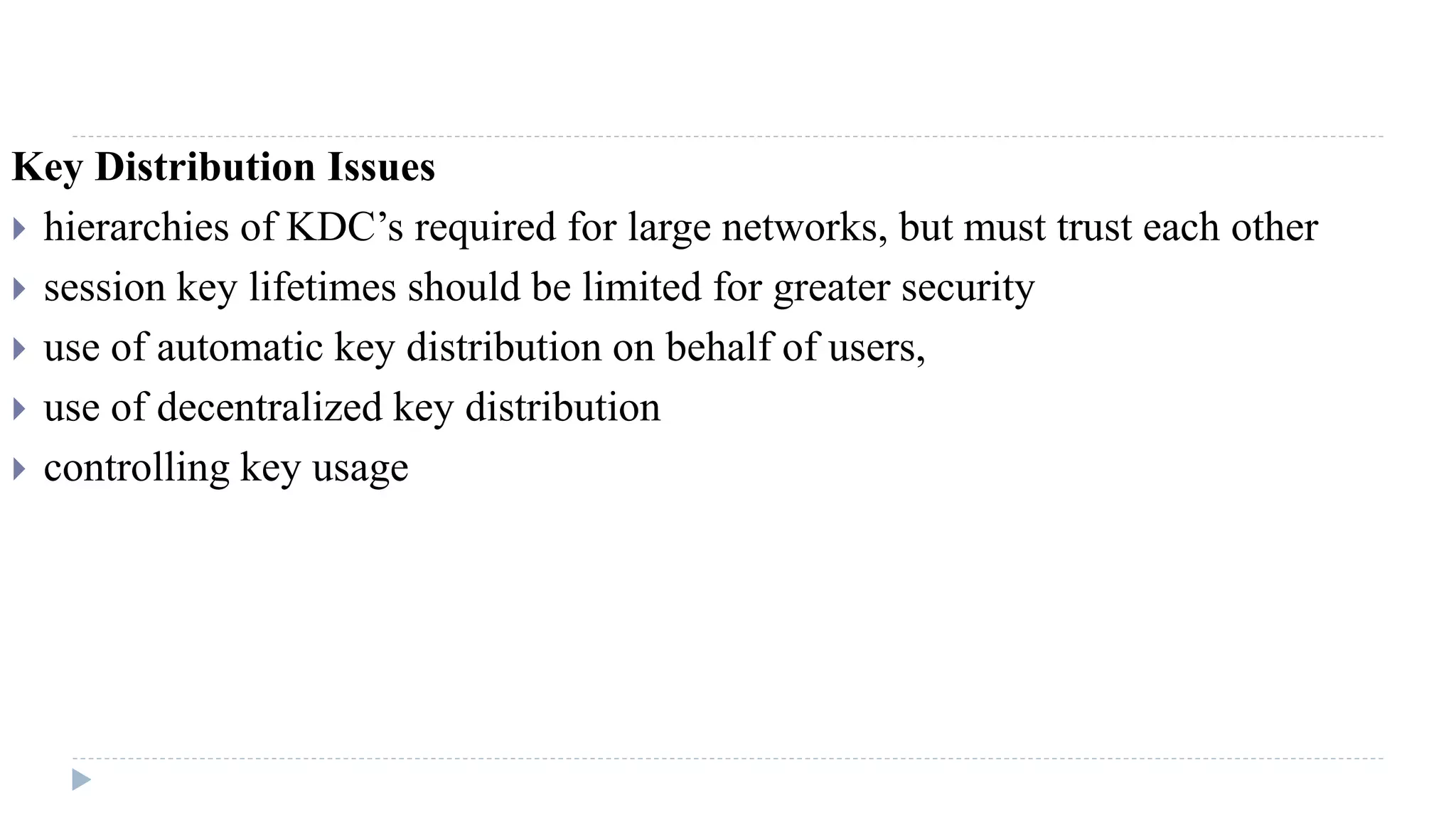 Key Distribution Issues
 hierarchies of KDC’s required for large networks, but must trust each other
 session key lifetimes should be limited for greater security
 use of automatic key distribution on behalf of users,
 use of decentralized key distribution
 controlling key usage
 