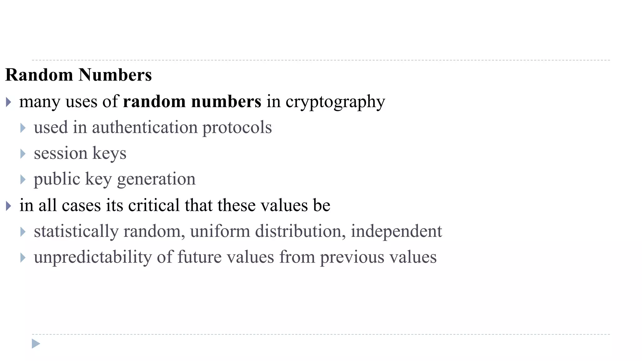 Random Numbers
 many uses of random numbers in cryptography
 used in authentication protocols
 session keys
 public key generation
 in all cases its critical that these values be
 statistically random, uniform distribution, independent
 unpredictability of future values from previous values
 