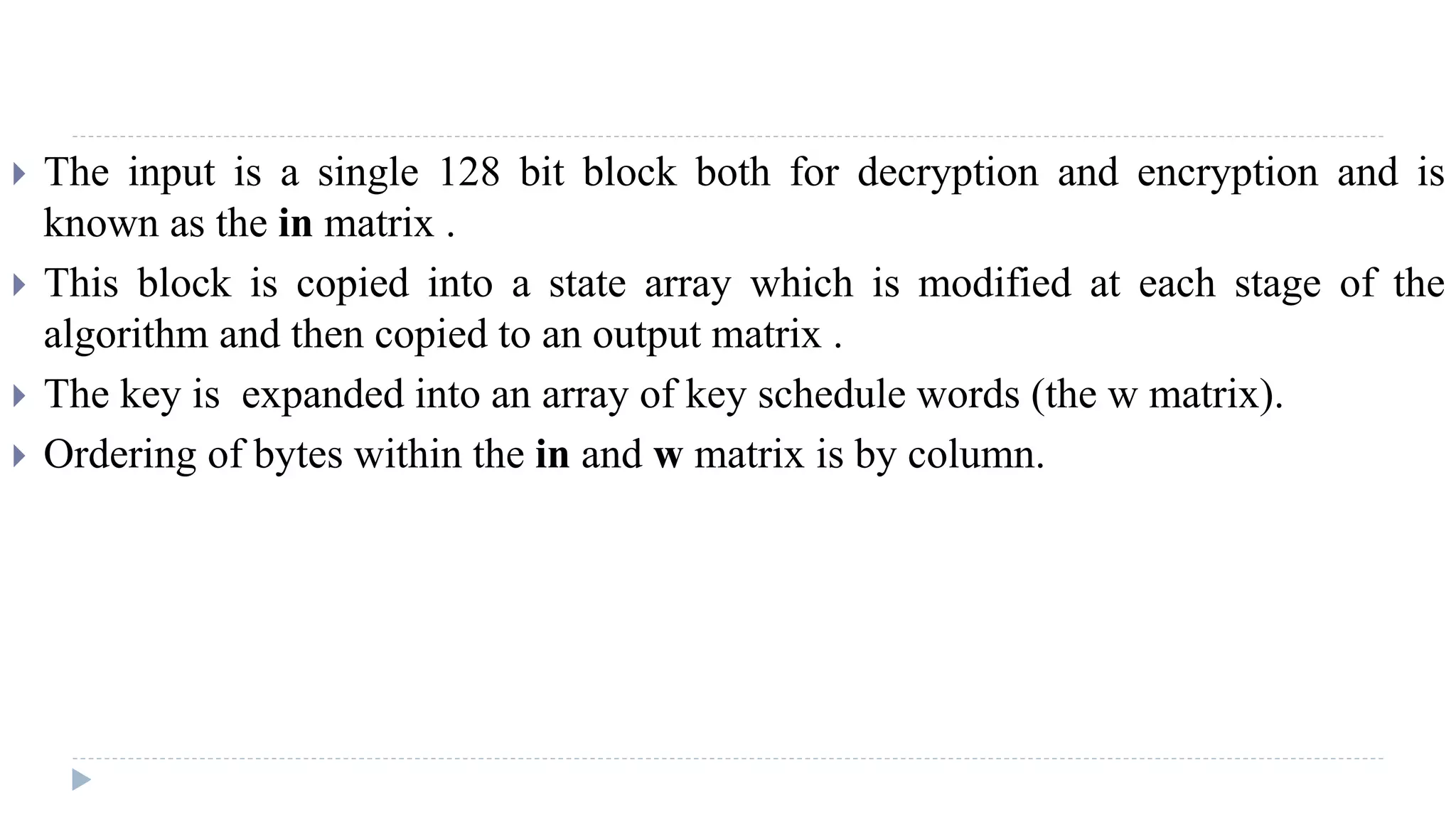  The input is a single 128 bit block both for decryption and encryption and is
known as the in matrix .
 This block is copied into a state array which is modified at each stage of the
algorithm and then copied to an output matrix .
 The key is expanded into an array of key schedule words (the w matrix).
 Ordering of bytes within the in and w matrix is by column.
 