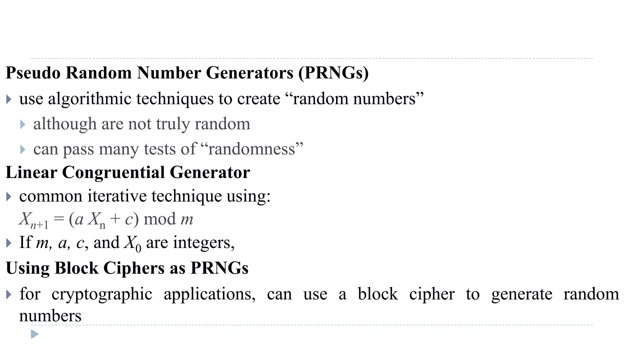 Pseudo Random Number Generators (PRNGs)
 use algorithmic techniques to create “random numbers”
 although are not truly random
 can pass many tests of “randomness”
Linear Congruential Generator
 common iterative technique using:
Xn+1 = (a Xn + c) mod m
 If m, a, c, and X0 are integers,
Using Block Ciphers as PRNGs
 for cryptographic applications, can use a block cipher to generate random
numbers
 