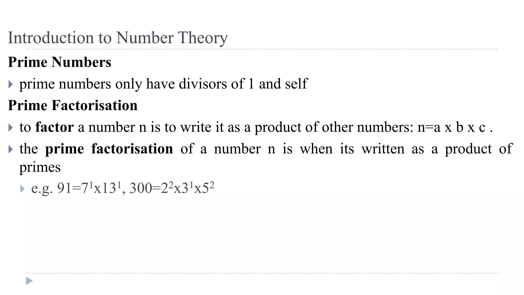 Introduction to Number Theory
Prime Numbers
 prime numbers only have divisors of 1 and self
Prime Factorisation
 to factor a number n is to write it as a product of other numbers: n=a x b x c .
 the prime factorisation of a number n is when its written as a product of
primes
 e.g. 91=71x131, 300=22x31x52
 
