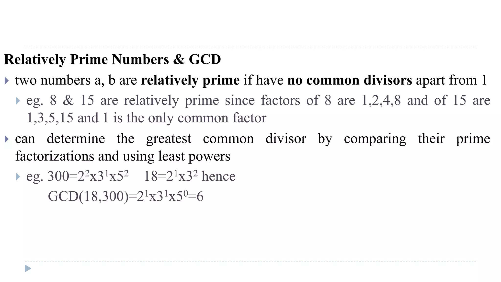 Relatively Prime Numbers & GCD
 two numbers a, b are relatively prime if have no common divisors apart from 1
 eg. 8 & 15 are relatively prime since factors of 8 are 1,2,4,8 and of 15 are
1,3,5,15 and 1 is the only common factor
 can determine the greatest common divisor by comparing their prime
factorizations and using least powers
 eg. 300=22x31x52 18=21x32 hence
GCD(18,300)=21x31x50=6
 