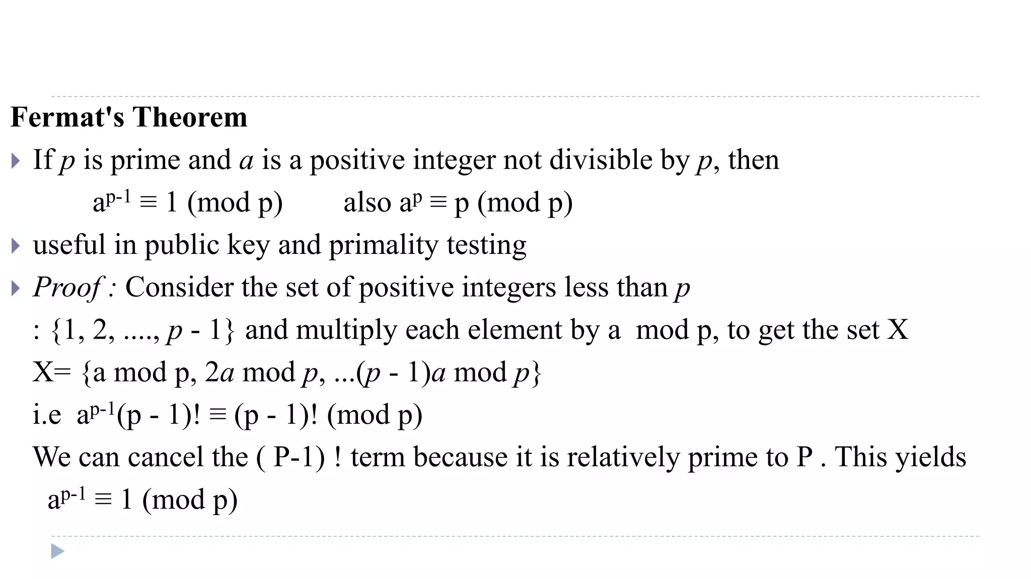 Fermat's Theorem
 If p is prime and a is a positive integer not divisible by p, then
ap-1 ≡ 1 (mod p) also ap ≡ p (mod p)
 useful in public key and primality testing
 Proof : Consider the set of positive integers less than p
: {1, 2, ...., p - 1} and multiply each element by a mod p, to get the set X
X= {a mod p, 2a mod p, ...(p - 1)a mod p}
i.e ap-1(p - 1)! ≡ (p - 1)! (mod p)
We can cancel the ( P-1) ! term because it is relatively prime to P . This yields
ap-1 ≡ 1 (mod p)
 