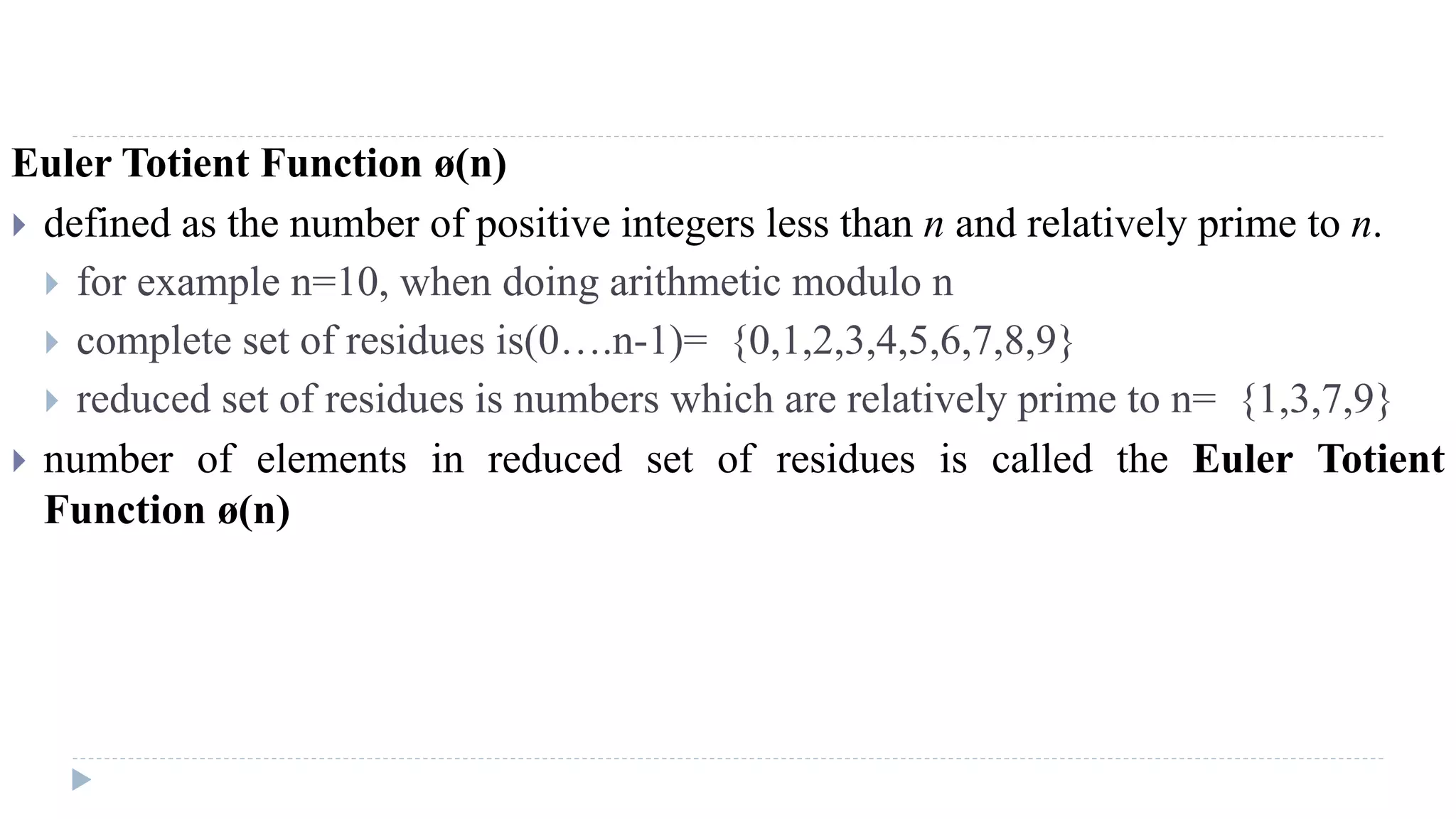 Euler Totient Function ø(n)
 defined as the number of positive integers less than n and relatively prime to n.
 for example n=10, when doing arithmetic modulo n
 complete set of residues is(0….n-1)= {0,1,2,3,4,5,6,7,8,9}
 reduced set of residues is numbers which are relatively prime to n= {1,3,7,9}
 number of elements in reduced set of residues is called the Euler Totient
Function ø(n)
 