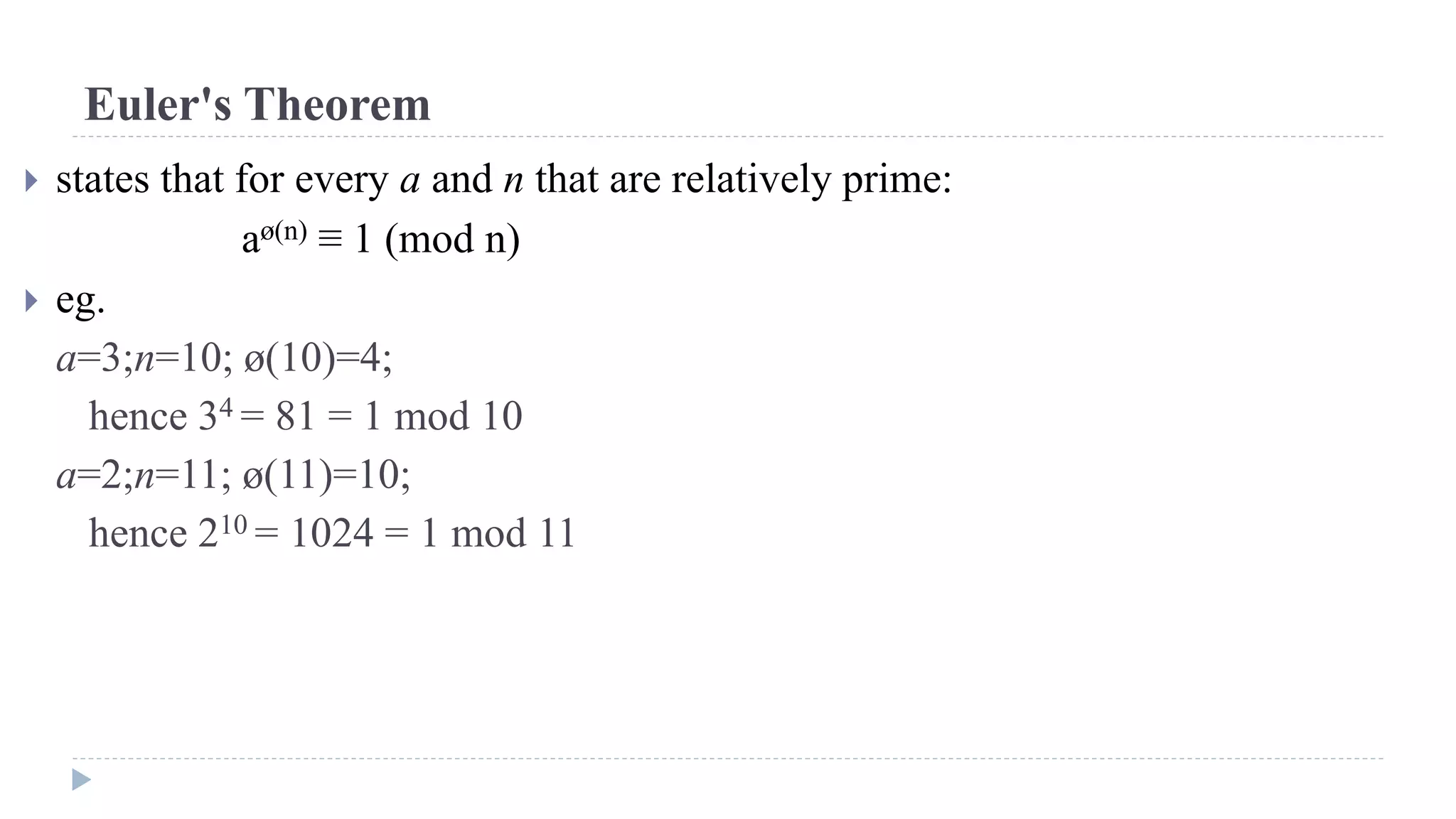 Euler's Theorem
 states that for every a and n that are relatively prime:
aø(n) ≡ 1 (mod n)
 eg.
a=3;n=10; ø(10)=4;
hence 34 = 81 = 1 mod 10
a=2;n=11; ø(11)=10;
hence 210 = 1024 = 1 mod 11
 