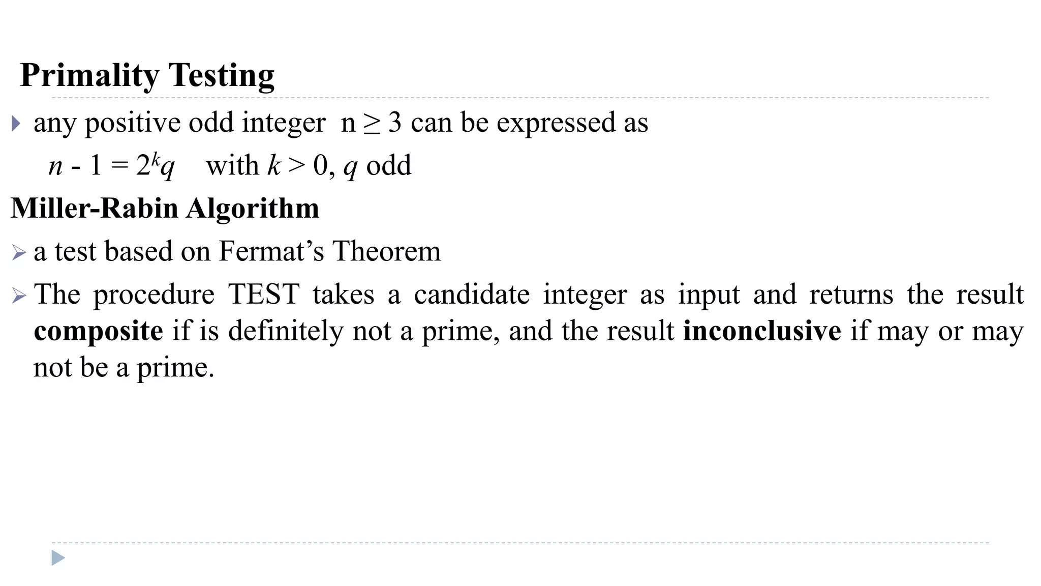 Primality Testing
 any positive odd integer n ≥ 3 can be expressed as
n - 1 = 2kq with k > 0, q odd
Miller-Rabin Algorithm
 a test based on Fermat’s Theorem
 The procedure TEST takes a candidate integer as input and returns the result
composite if is definitely not a prime, and the result inconclusive if may or may
not be a prime.
 