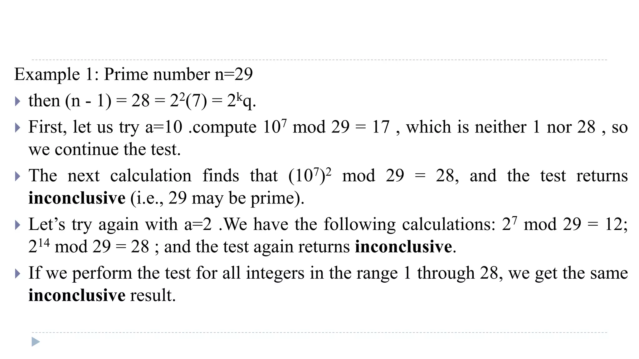 Example 1: Prime number n=29
 then (n - 1) = 28 = 22(7) = 2kq.
 First, let us try a=10 .compute 107 mod 29 = 17 , which is neither 1 nor 28 , so
we continue the test.
 The next calculation finds that (107)2 mod 29 = 28, and the test returns
inconclusive (i.e., 29 may be prime).
 Let’s try again with a=2 .We have the following calculations: 27 mod 29 = 12;
214 mod 29 = 28 ; and the test again returns inconclusive.
 If we perform the test for all integers in the range 1 through 28, we get the same
inconclusive result.
 
