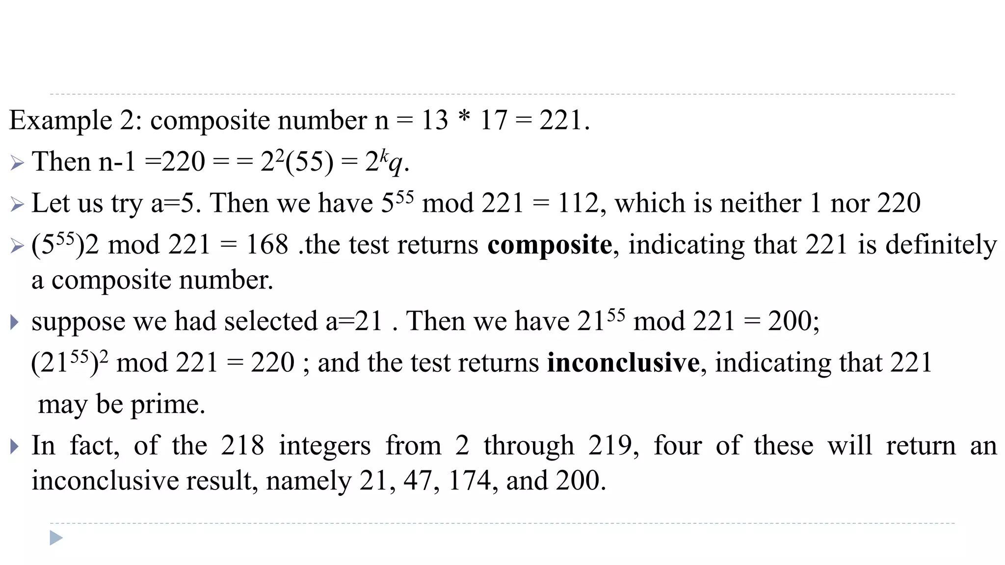 Example 2: composite number n = 13 * 17 = 221.
 Then n-1 =220 = = 22(55) = 2kq.
 Let us try a=5. Then we have 555 mod 221 = 112, which is neither 1 nor 220
 (555)2 mod 221 = 168 .the test returns composite, indicating that 221 is definitely
a composite number.
 suppose we had selected a=21 . Then we have 2155 mod 221 = 200;
(2155)2 mod 221 = 220 ; and the test returns inconclusive, indicating that 221
may be prime.
 In fact, of the 218 integers from 2 through 219, four of these will return an
inconclusive result, namely 21, 47, 174, and 200.
 