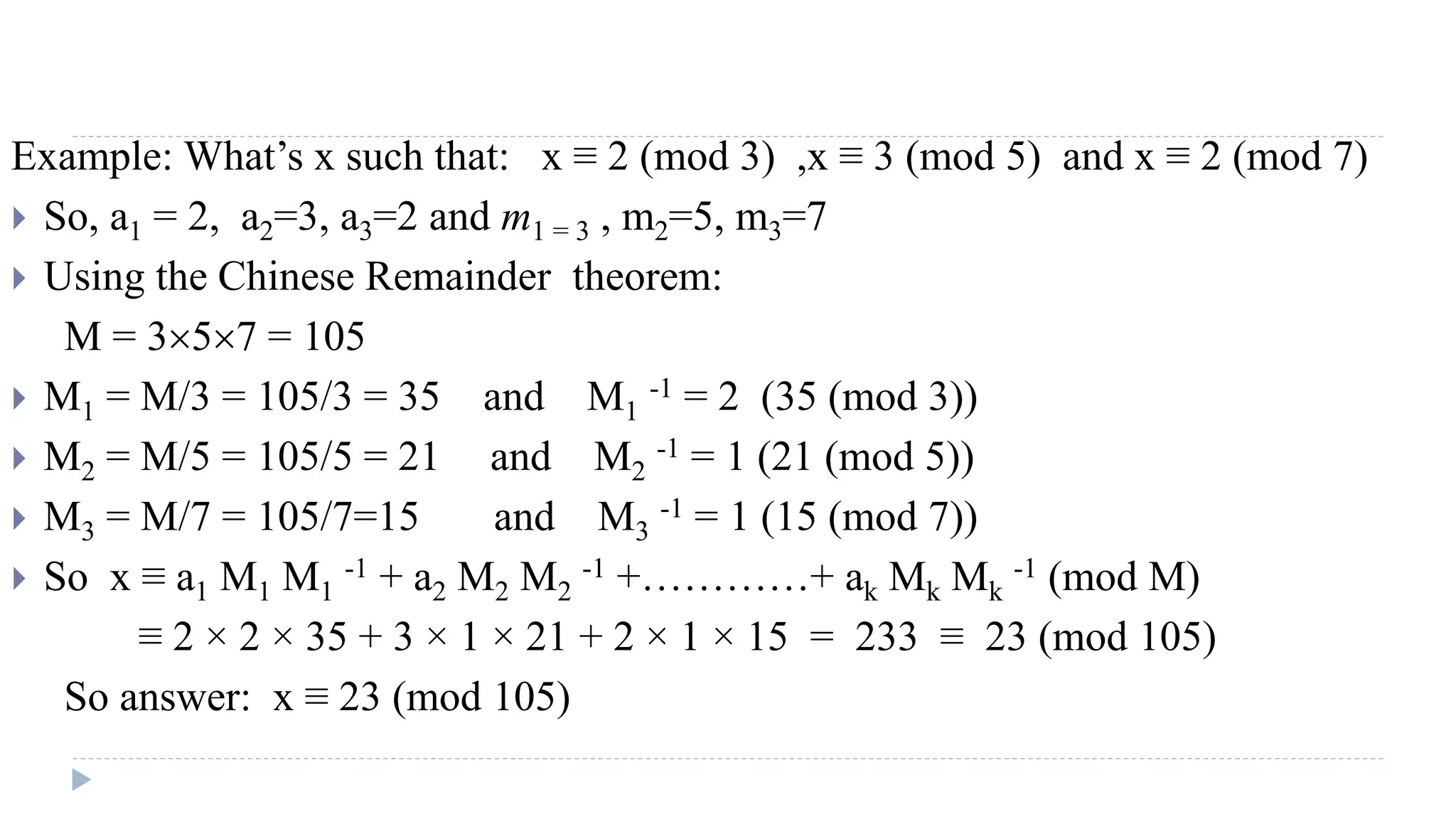 Example: What’s x such that: x ≡ 2 (mod 3) ,x ≡ 3 (mod 5) and x ≡ 2 (mod 7)
 So, a1 = 2, a2=3, a3=2 and m1 = 3 , m2=5, m3=7
 Using the Chinese Remainder theorem:
M = 357 = 105
 M1 = M/3 = 105/3 = 35 and M1
-1 = 2 (35 (mod 3))
 M2 = M/5 = 105/5 = 21 and M2
-1 = 1 (21 (mod 5))
 M3 = M/7 = 105/7=15 and M3
-1 = 1 (15 (mod 7))
 So x ≡ a1 M1 M1
-1 + a2 M2 M2
-1 +…………+ ak Mk Mk
-1 (mod M)
≡ 2 × 2 × 35 + 3 × 1 × 21 + 2 × 1 × 15 = 233 ≡ 23 (mod 105)
So answer: x ≡ 23 (mod 105)
 