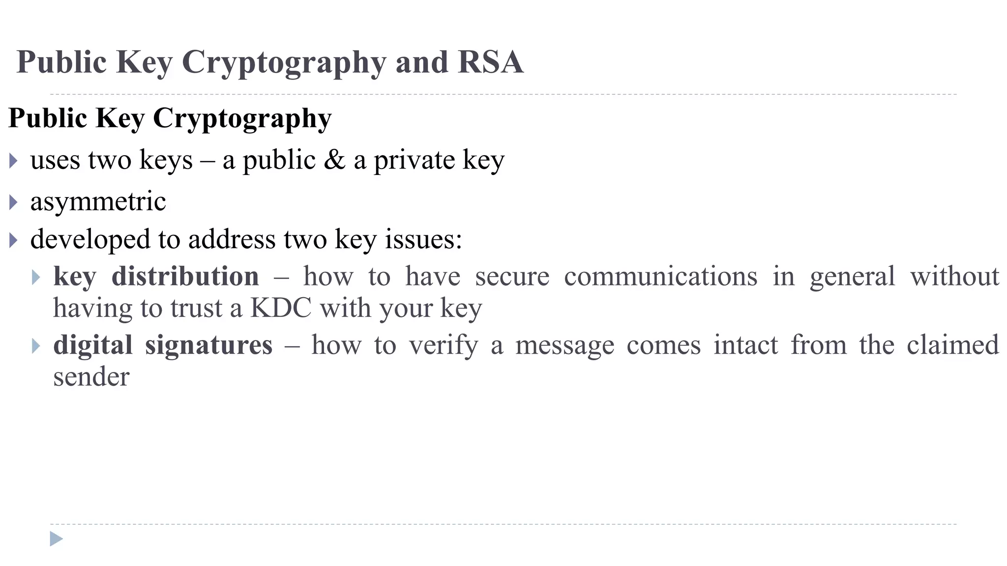 Public Key Cryptography and RSA
Public Key Cryptography
 uses two keys – a public & a private key
 asymmetric
 developed to address two key issues:
 key distribution – how to have secure communications in general without
having to trust a KDC with your key
 digital signatures – how to verify a message comes intact from the claimed
sender
 
