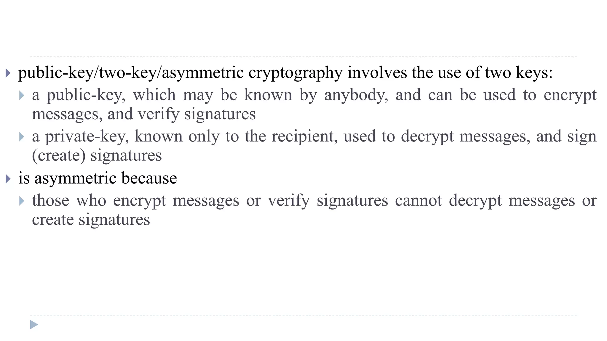  public-key/two-key/asymmetric cryptography involves the use of two keys:
 a public-key, which may be known by anybody, and can be used to encrypt
messages, and verify signatures
 a private-key, known only to the recipient, used to decrypt messages, and sign
(create) signatures
 is asymmetric because
 those who encrypt messages or verify signatures cannot decrypt messages or
create signatures
 