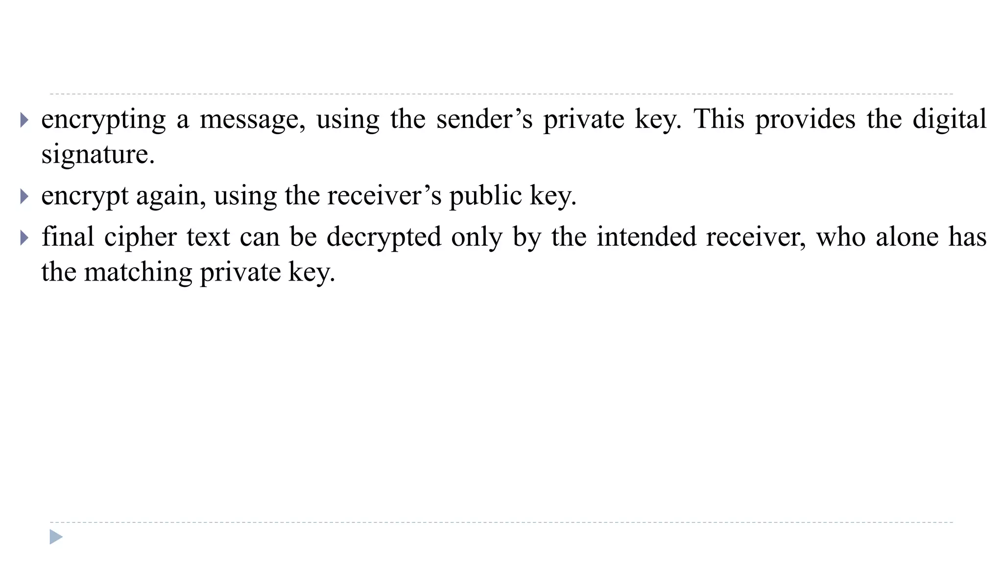  encrypting a message, using the sender’s private key. This provides the digital
signature.
 encrypt again, using the receiver’s public key.
 final cipher text can be decrypted only by the intended receiver, who alone has
the matching private key.
 