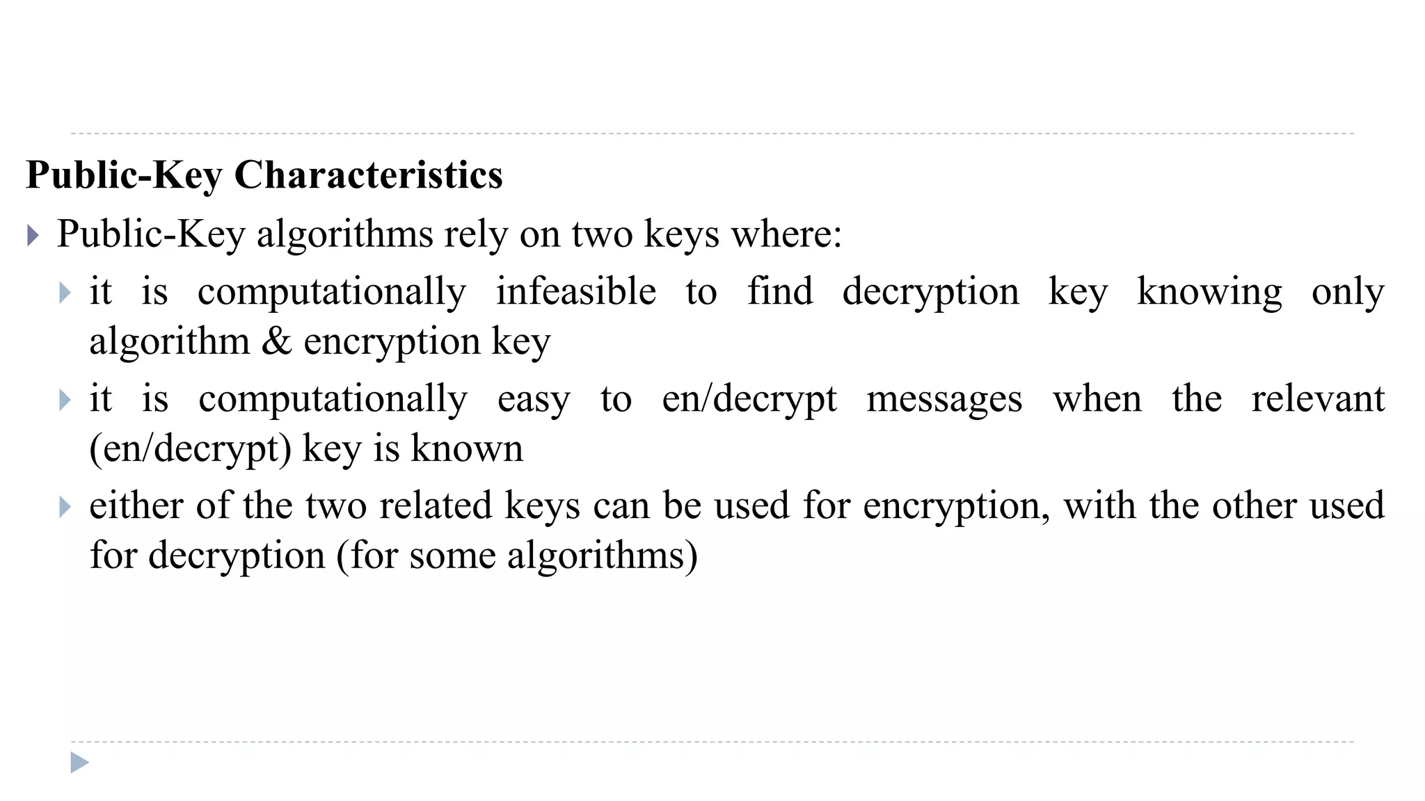 Public-Key Characteristics
 Public-Key algorithms rely on two keys where:
 it is computationally infeasible to find decryption key knowing only
algorithm & encryption key
 it is computationally easy to en/decrypt messages when the relevant
(en/decrypt) key is known
 either of the two related keys can be used for encryption, with the other used
for decryption (for some algorithms)
 