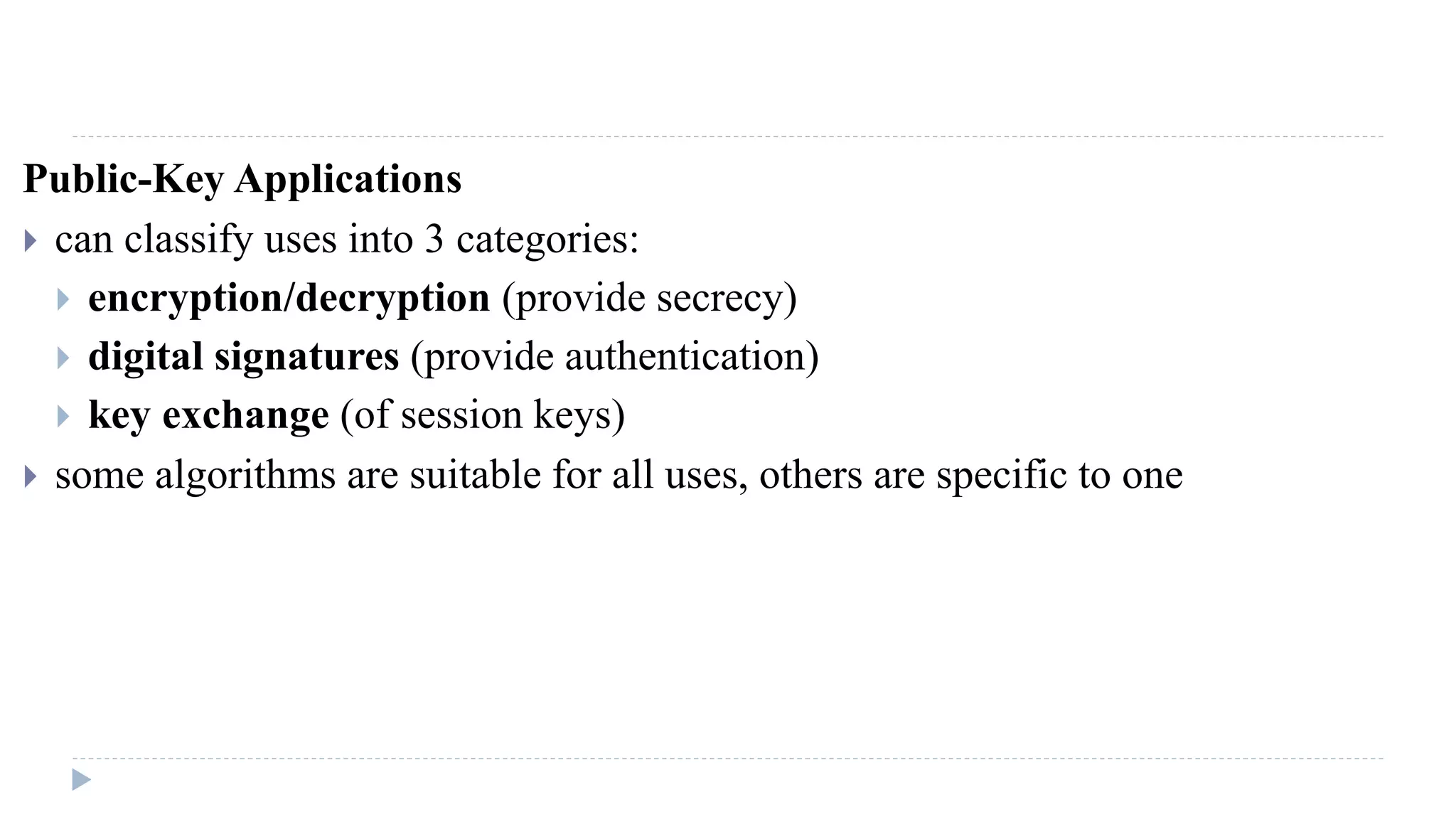 Public-Key Applications
 can classify uses into 3 categories:
 encryption/decryption (provide secrecy)
 digital signatures (provide authentication)
 key exchange (of session keys)
 some algorithms are suitable for all uses, others are specific to one
 