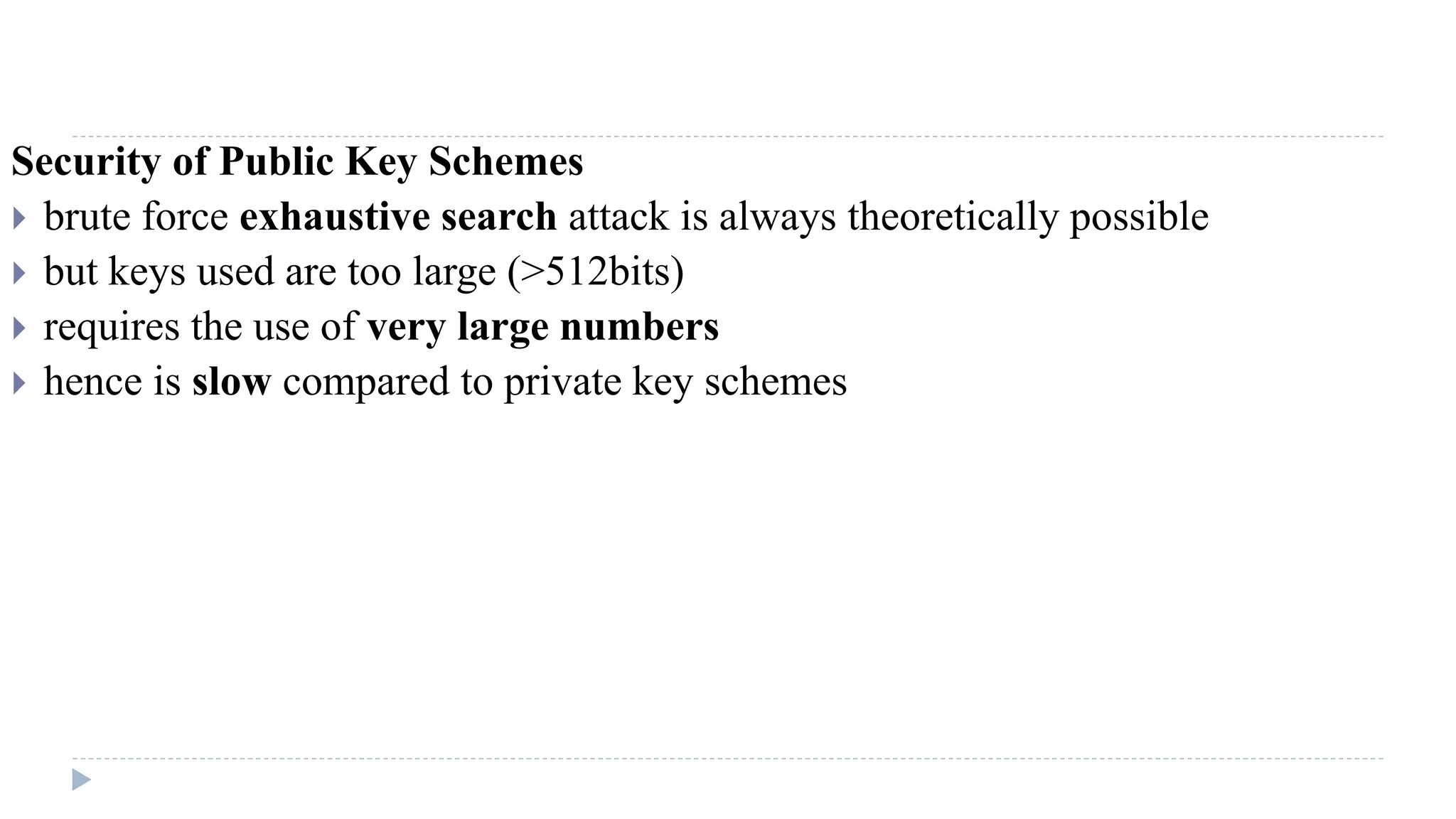Security of Public Key Schemes
 brute force exhaustive search attack is always theoretically possible
 but keys used are too large (>512bits)
 requires the use of very large numbers
 hence is slow compared to private key schemes
 