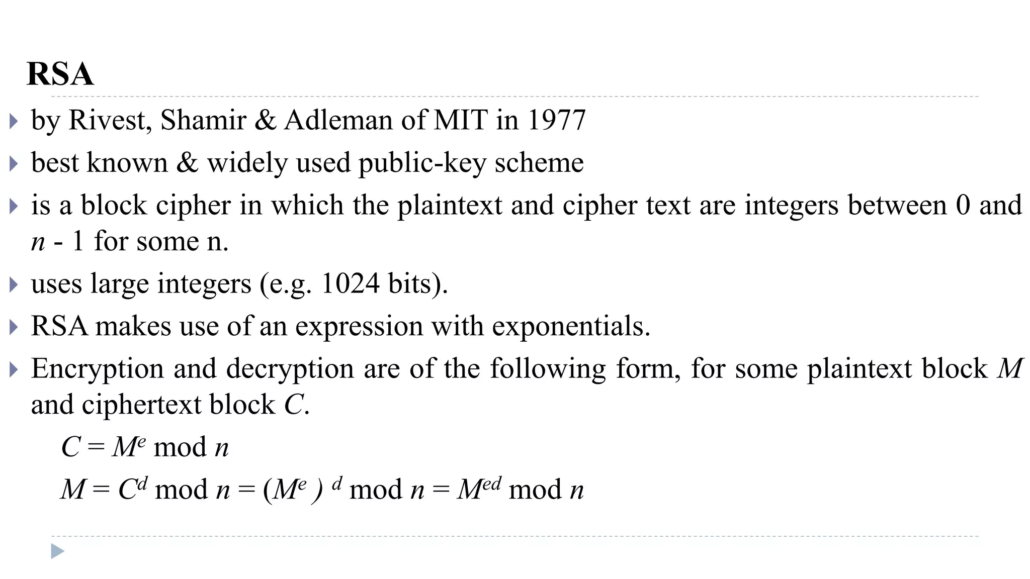 RSA
 by Rivest, Shamir & Adleman of MIT in 1977
 best known & widely used public-key scheme
 is a block cipher in which the plaintext and cipher text are integers between 0 and
n - 1 for some n.
 uses large integers (e.g. 1024 bits).
 RSA makes use of an expression with exponentials.
 Encryption and decryption are of the following form, for some plaintext block M
and ciphertext block C.
C = Me mod n
M = Cd mod n = (Me ) d mod n = Med mod n
 