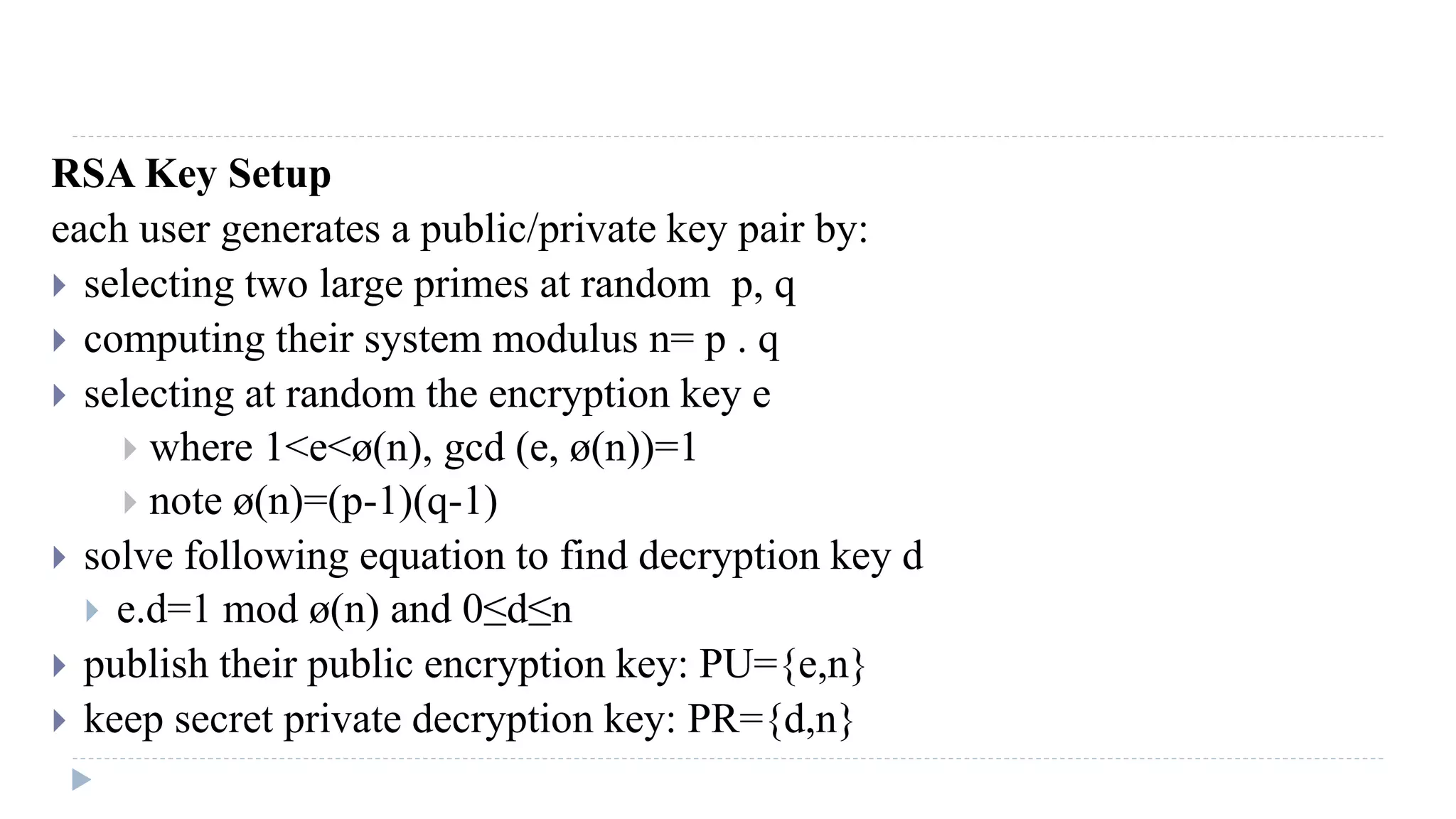 RSA Key Setup
each user generates a public/private key pair by:
 selecting two large primes at random p, q
 computing their system modulus n= p . q
 selecting at random the encryption key e
 where 1<e<ø(n), gcd (e, ø(n))=1
 note ø(n)=(p-1)(q-1)
 solve following equation to find decryption key d
 e.d=1 mod ø(n) and 0≤d≤n
 publish their public encryption key: PU={e,n}
 keep secret private decryption key: PR={d,n}
 