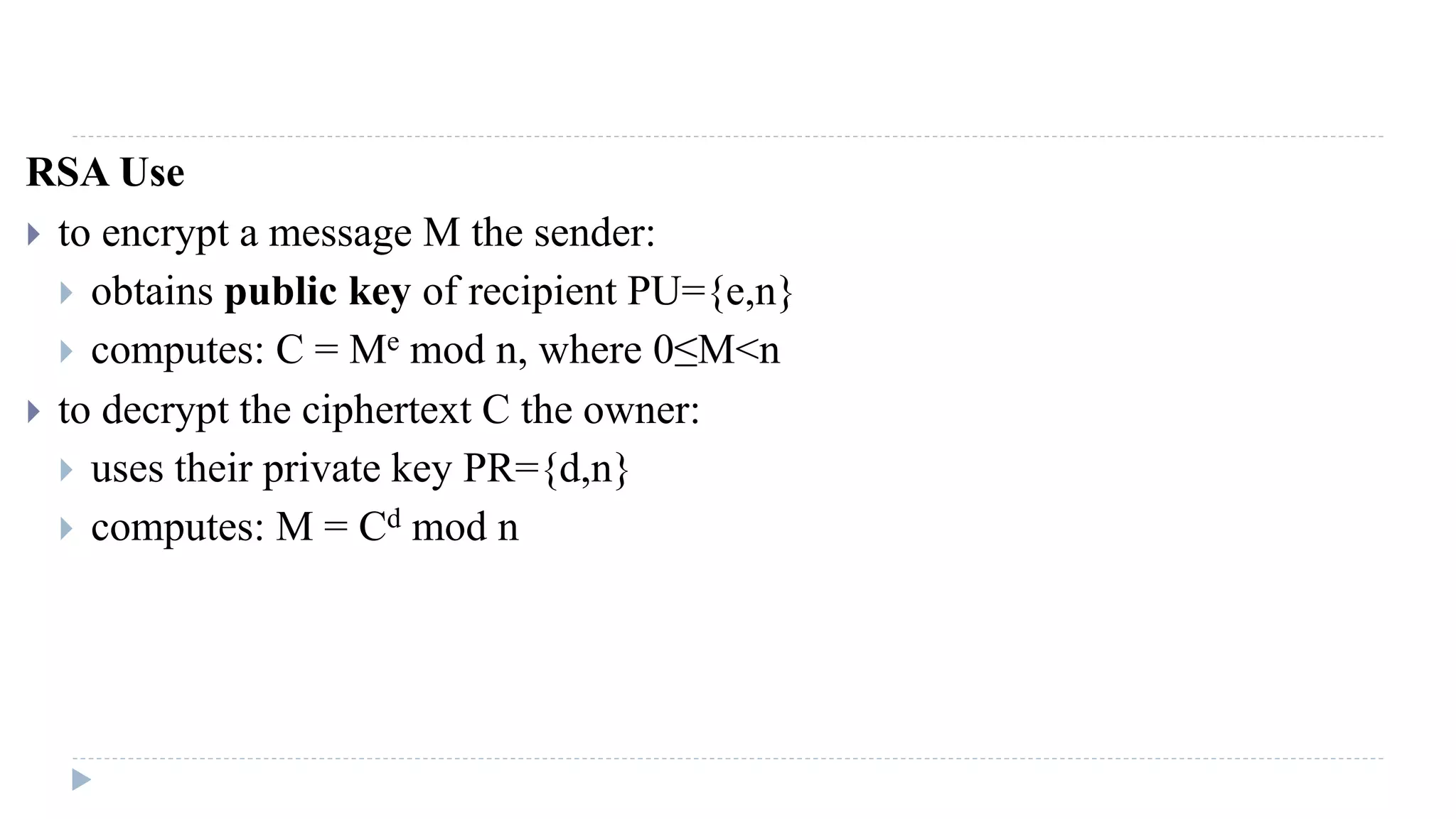 RSA Use
 to encrypt a message M the sender:
 obtains public key of recipient PU={e,n}
 computes: C = Me mod n, where 0≤M<n
 to decrypt the ciphertext C the owner:
 uses their private key PR={d,n}
 computes: M = Cd mod n
 