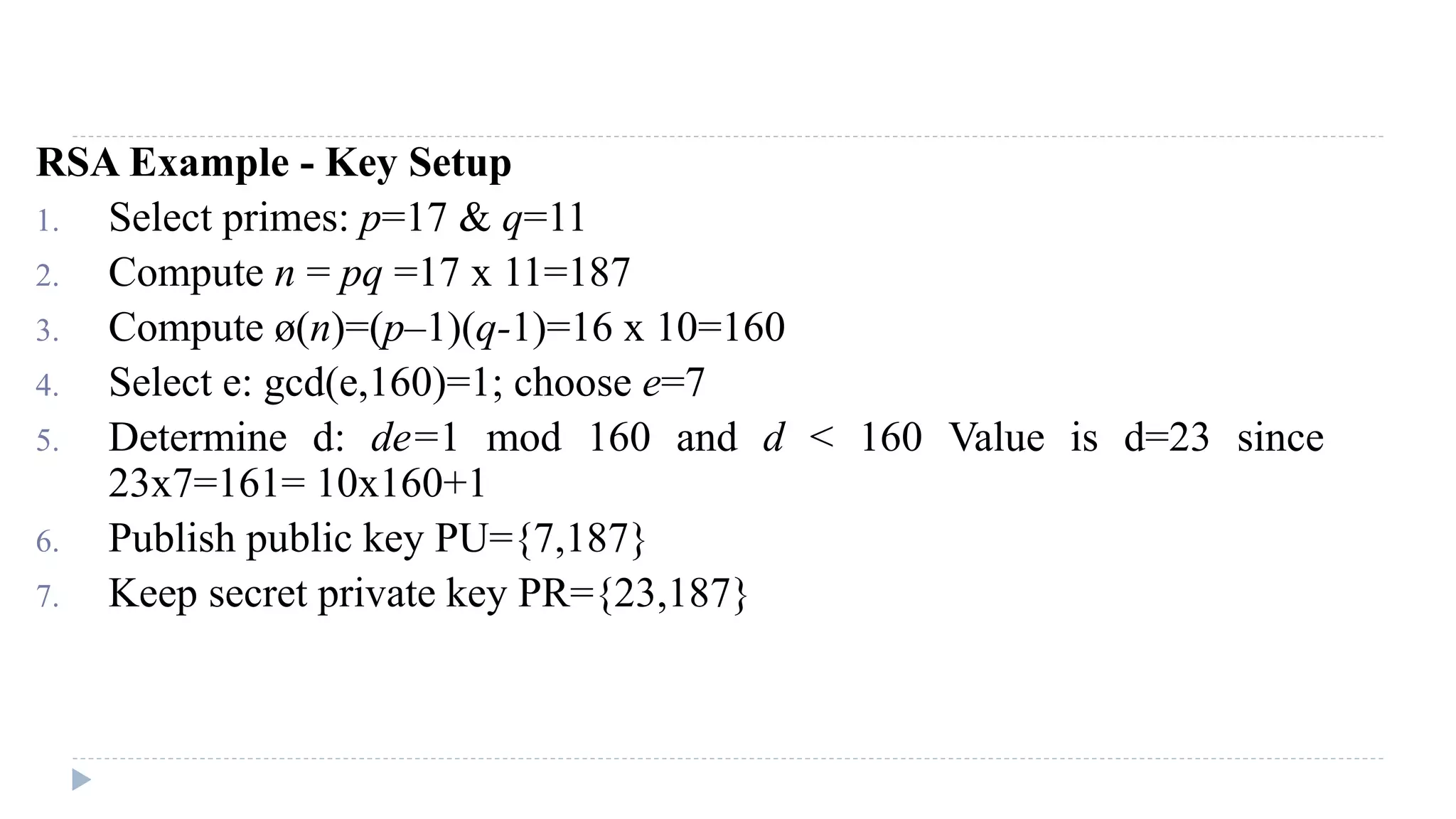 RSA Example - Key Setup
1. Select primes: p=17 & q=11
2. Compute n = pq =17 x 11=187
3. Compute ø(n)=(p–1)(q-1)=16 x 10=160
4. Select e: gcd(e,160)=1; choose e=7
5. Determine d: de=1 mod 160 and d < 160 Value is d=23 since
23x7=161= 10x160+1
6. Publish public key PU={7,187}
7. Keep secret private key PR={23,187}
 