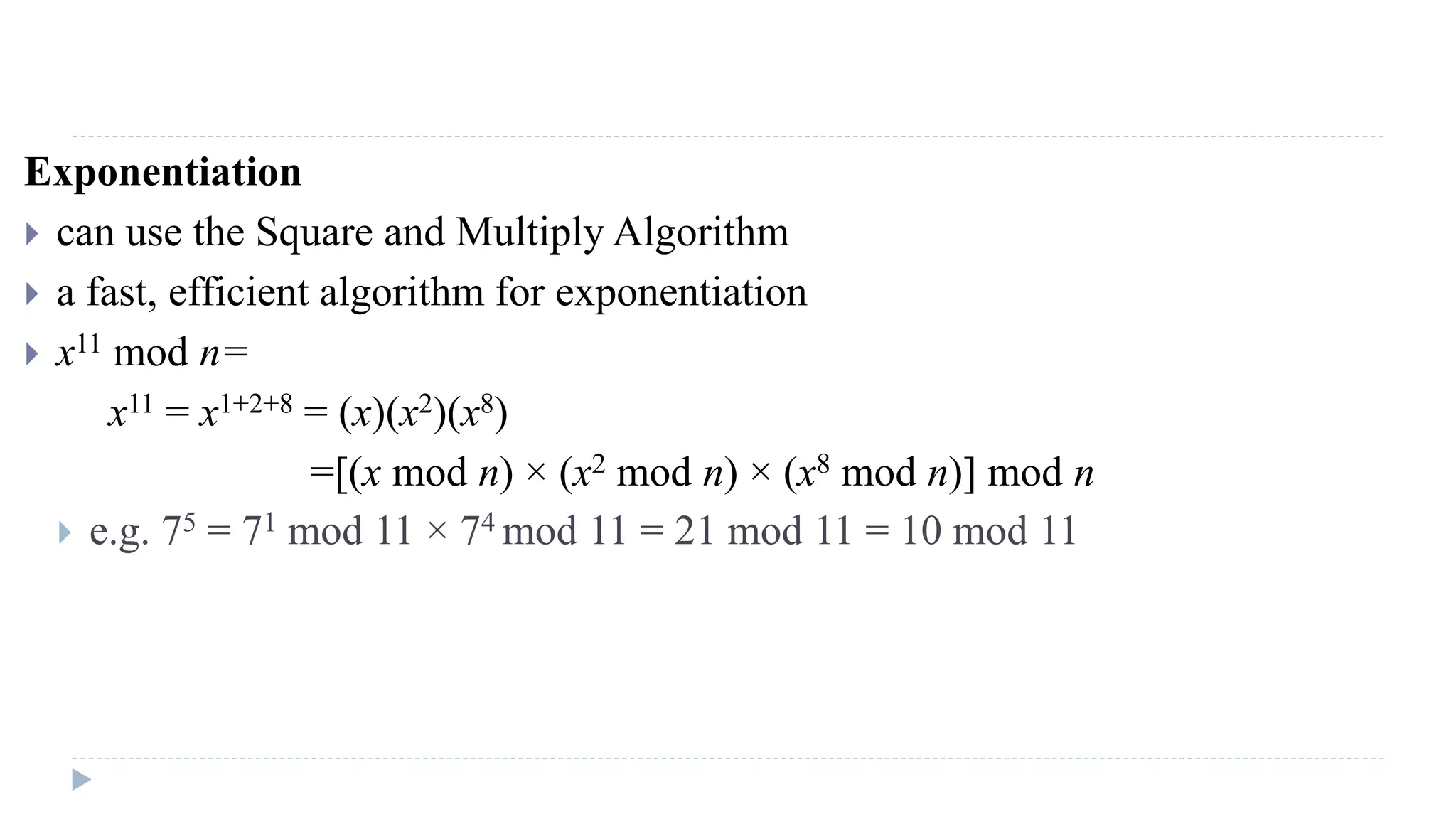 Exponentiation
 can use the Square and Multiply Algorithm
 a fast, efficient algorithm for exponentiation
 x11 mod n=
x11 = x1+2+8 = (x)(x2)(x8)
=[(x mod n) × (x2 mod n) × (x8 mod n)] mod n
 e.g. 75 = 71 mod 11 × 74 mod 11 = 21 mod 11 = 10 mod 11
 