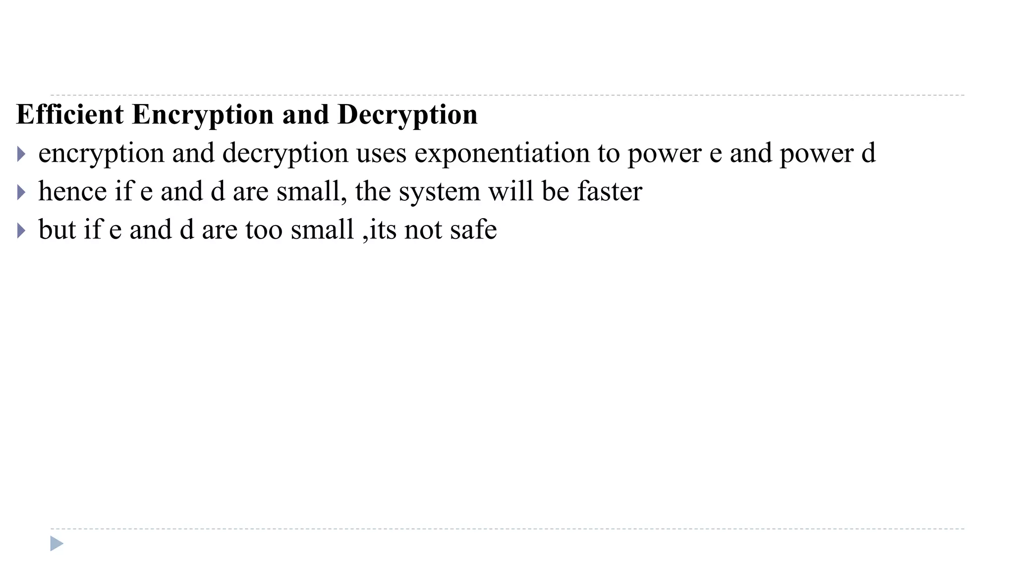 Efficient Encryption and Decryption
 encryption and decryption uses exponentiation to power e and power d
 hence if e and d are small, the system will be faster
 but if e and d are too small ,its not safe
 