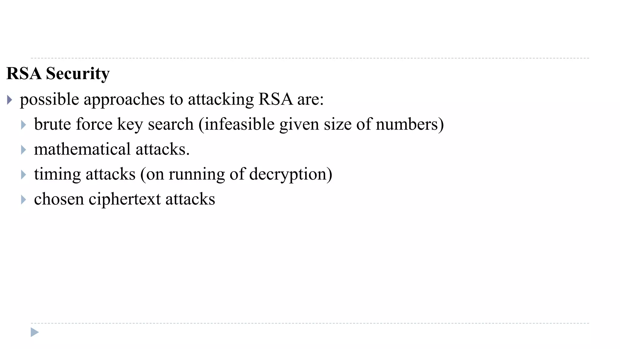 RSA Security
 possible approaches to attacking RSA are:
 brute force key search (infeasible given size of numbers)
 mathematical attacks.
 timing attacks (on running of decryption)
 chosen ciphertext attacks
 