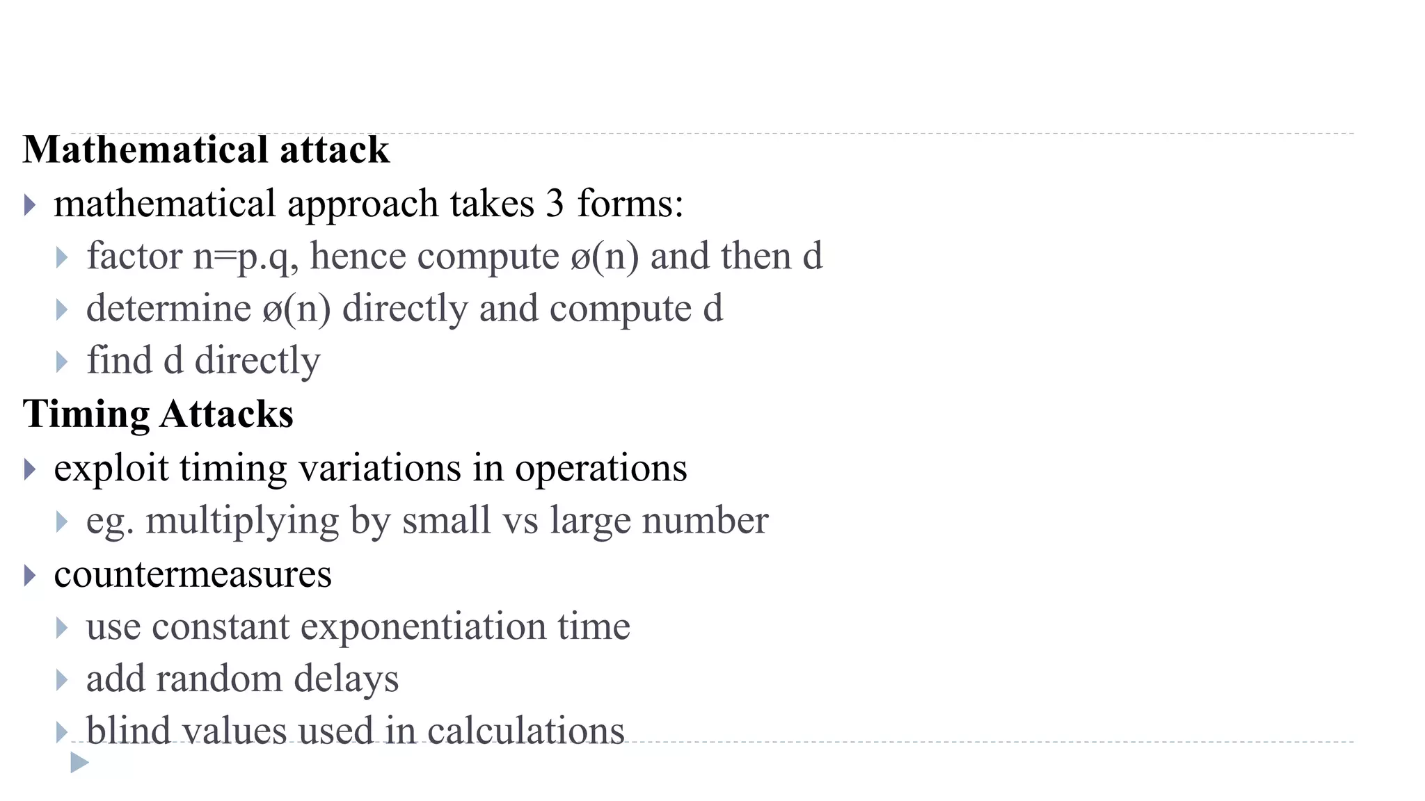 Mathematical attack
 mathematical approach takes 3 forms:
 factor n=p.q, hence compute ø(n) and then d
 determine ø(n) directly and compute d
 find d directly
Timing Attacks
 exploit timing variations in operations
 eg. multiplying by small vs large number
 countermeasures
 use constant exponentiation time
 add random delays
 blind values used in calculations
 