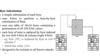 Byte Substitution
 a simple substitution of each byte
 uses S-box to perform a byte-by-byte
substitution of State
 uses one table of 16x16 bytes containing a
permutation of all 256 8-bit values
 each byte of state is replaced by byte indexed
by row (left 4-bits) & column (right 4-bits)
 eg. byte {95} is replaced by byte in row 9
column 5
 which has value {2A}
 designed to be resistant to all known attacks
 