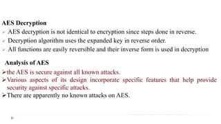 AES Decryption
 AES decryption is not identical to encryption since steps done in reverse.
 Decryption algorithm uses the expanded key in reverse order.
 All functions are easily reversible and their inverse form is used in decryption
Analysis of AES
the AES is secure against all known attacks.
Various aspects of its design incorporate specific features that help provide
security against specific attacks.
There are apparently no known attacks on AES.
 