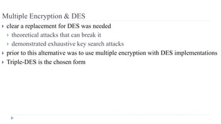 Multiple Encryption & DES
 clear a replacement for DES was needed
 theoretical attacks that can break it
 demonstrated exhaustive key search attacks
 prior to this alternative was to use multiple encryption with DES implementations
 Triple-DES is the chosen form
 