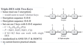 Triple-DES with Two-Keys
 hence must use 3 encryptions
 would seem to need 3 distinct keys
 Encryption sequence: E-D-E
 Decryption sequence: D-E-D
 but can use 2 keys with E-D-E sequence
 C = EK1(DK2(EK1(P)))
 P = D(K1, E(K2, D(K1, C)))
 if K1=K2 then can work with single
DES
 standardized in ANSI X9.17 & ISO8732
 no current known practical attacks
 