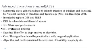 Advanced Encryption Standard(AES)
 Symmetric block cipher,designed by Rijmen-Daemen in Belgium and published
by National Institute of Standards and Technology (NIST) in December 2001.
 Intended to replace DES and 3DES
 DES is vulnerable to differential attacks
 3DES has slow performances
NIST Evaluation Criteria
 Security: The effort to crypt analyze an algorithm.
 Cost: The algorithm should be practical in a wide range of applications.
 Algorithm and Implementation Characteristics : Flexibility, simplicity etc.
 