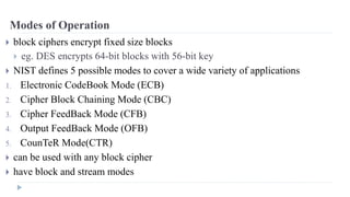 Modes of Operation
 block ciphers encrypt fixed size blocks
 eg. DES encrypts 64-bit blocks with 56-bit key
 NIST defines 5 possible modes to cover a wide variety of applications
1. Electronic CodeBook Mode (ECB)
2. Cipher Block Chaining Mode (CBC)
3. Cipher FeedBack Mode (CFB)
4. Output FeedBack Mode (OFB)
5. CounTeR Mode(CTR)
 can be used with any block cipher
 have block and stream modes
 