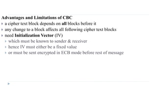 Advantages and Limitations of CBC
 a cipher text block depends on all blocks before it
 any change to a block affects all following cipher text blocks
 need Initialization Vector (IV)
 which must be known to sender & receiver
 hence IV must either be a fixed value
 or must be sent encrypted in ECB mode before rest of message
 