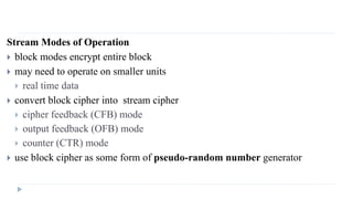 Stream Modes of Operation
 block modes encrypt entire block
 may need to operate on smaller units
 real time data
 convert block cipher into stream cipher
 cipher feedback (CFB) mode
 output feedback (OFB) mode
 counter (CTR) mode
 use block cipher as some form of pseudo-random number generator
 