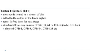 Cipher Feed Back (CFB)
 message is treated as a stream of bits
 added to the output of the block cipher
 result is feed back for next stage
 standard allows any number of bit (1,8, 64 or 128 etc) to be feed back
 denoted CFB-1, CFB-8, CFB-64, CFB-128 etc
 
