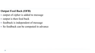 Output Feed Back (OFB)
 output of cipher is added to message
 output is then feed back
 feedback is independent of message
 So feedback can be computed in advance
 