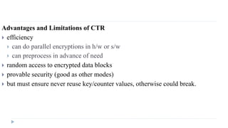 Advantages and Limitations of CTR
 efficiency
 can do parallel encryptions in h/w or s/w
 can preprocess in advance of need
 random access to encrypted data blocks
 provable security (good as other modes)
 but must ensure never reuse key/counter values, otherwise could break.
 