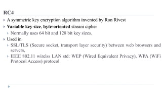 RC4
 A symmetric key encryption algorithm invented by Ron Rivest
 Variable key size, byte-oriented stream cipher
 Normally uses 64 bit and 128 bit key sizes.
 Used in
 SSL/TLS (Secure socket, transport layer security) between web browsers and
servers,
 IEEE 802.11 wirelss LAN std: WEP (Wired Equivalent Privacy), WPA (WiFi
Protocol Access) protocol
 