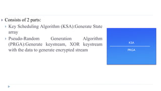  Consists of 2 parts:
 Key Scheduling Algorithm (KSA):Generate State
array
 Pseudo-Random Generation Algorithm
(PRGA):Generate keystream, XOR keystream
with the data to generate encrypted stream
KSA
PRGA
 
