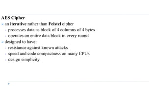 AES Cipher
 an iterative rather than Feistel cipher
 processes data as block of 4 columns of 4 bytes
 operates on entire data block in every round
 designed to have:
 resistance against known attacks
 speed and code compactness on many CPUs
 design simplicity
 