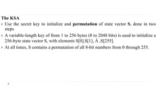 The KSA
 Use the secret key to initialize and permutation of state vector S, done in two
steps
 A variable-length key of from 1 to 256 bytes (8 to 2048 bits) is used to initialize a
256-byte state vector S, with elements S[0],S[1], Á ,S[255].
 At all times, S contains a permutation of all 8-bit numbers from 0 through 255.
 
