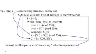 The PRGA  Generate key stream k , one by one
 XOR S[k] with next byte of message to encrypt/decrypt
i = j = 0;
While (more_byte_to_encrypt)
i = (i + 1) (mod 256);
j = (j + S[i]) (mod 256);
swap(S[i], S[j]);
k = (S[i] + S[j]) (mod 256);
Ci = Mi XOR S[k];
Sum of shuffled pair selects "stream key" value from permutation
 