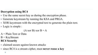 Decryption using RC4
 Use the same secret key as during the encryption phase.
 Generate keystream by running the KSA and PRGA.
 XOR keystream with the encrypted text to generate the plain text.
 Logic is simple :
(A xor B) xor B = A
A = Plain Text or Data
B = KeyStream
RC4 Security
 claimed secure against known attacks
 since RC4 is a stream cipher, must never reuse a key
 