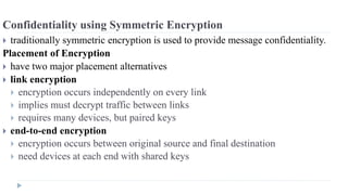 Confidentiality using Symmetric Encryption
 traditionally symmetric encryption is used to provide message confidentiality.
Placement of Encryption
 have two major placement alternatives
 link encryption
 encryption occurs independently on every link
 implies must decrypt traffic between links
 requires many devices, but paired keys
 end-to-end encryption
 encryption occurs between original source and final destination
 need devices at each end with shared keys
 