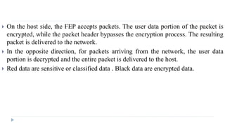  On the host side, the FEP accepts packets. The user data portion of the packet is
encrypted, while the packet header bypasses the encryption process. The resulting
packet is delivered to the network.
 In the opposite direction, for packets arriving from the network, the user data
portion is decrypted and the entire packet is delivered to the host.
 Red data are sensitive or classified data . Black data are encrypted data.
 