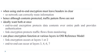  when using end-to-end encryption must leave headers in clear
 so network can correctly route information
 hence although contents protected, traffic pattern flows are not
 ideally want both at once
 end-to-end encryption protects data contents over entire path and provides
authentication
 link encryption protects traffic flows from monitoring
 can place encryption function at various layers in OSI Reference Model
 link encryption occurs at layers 1 or 2
 end-to-end can occur at layers 3, 4, 6, 7
 