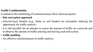 Traffic Confidentiality
is related to the monitoring of communications flows between parties
 link encryption approach
 network-layer headers (e.g., frame or cell header) are encrypted, reducing the
opportunity for traffic analysis.
 it is still possible for an attacker to assess the amount of traffic on a network and
to observe the amount of traffic entering and leaving each end system.
 traffic padding
 An effective countermeasure to traffic analysis
 